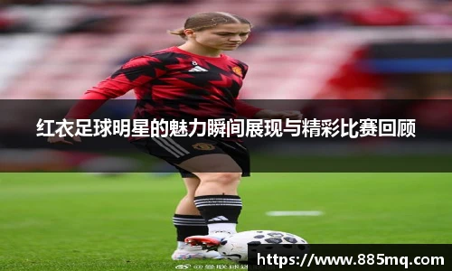 红衣足球明星的魅力瞬间展现与精彩比赛回顾